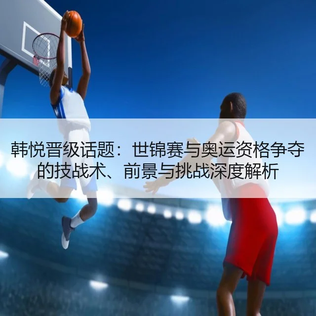 韩悦晋级话题:世锦赛与奥运资格争夺的技战术、前景与挑战深度解析