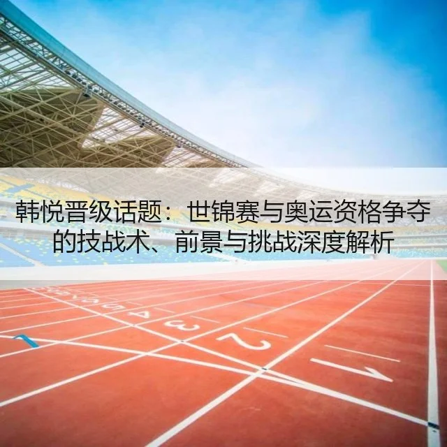 韩悦晋级话题：世锦赛与奥运资格争夺的技战术、前景与挑战深度解析