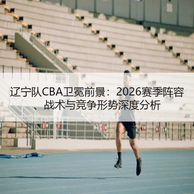 辽宁队CBA卫冕前景:2026赛季阵容、战术与竞争形势深度分析